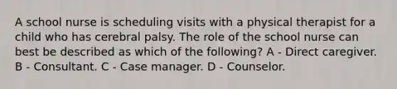 A school nurse is scheduling visits with a physical therapist for a child who has cerebral palsy. The role of the school nurse can best be described as which of the following? A - Direct caregiver. B - Consultant. C - Case manager. D - Counselor.