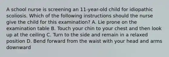 A school nurse is screening an 11-year-old child for idiopathic scoliosis. Which of the following instructions should the nurse give the child for this examination? A. Lie prone on the examination table B. Touch your chin to your chest and then look up at the ceiling C. Turn to the side and remain in a relaxed position D. Bend forward from the waist with your head and arms downward