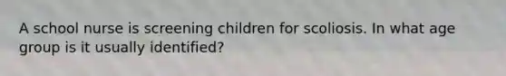 A school nurse is screening children for scoliosis. In what age group is it usually identified?