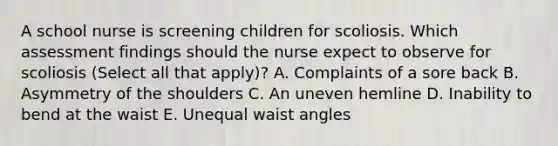 A school nurse is screening children for scoliosis. Which assessment findings should the nurse expect to observe for scoliosis (Select all that apply)? A. Complaints of a sore back B. Asymmetry of the shoulders C. An uneven hemline D. Inability to bend at the waist E. Unequal waist angles