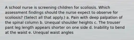 A school nurse is screening children for scoliosis. Which assessment findings should the nurse expect to observe for scoliosis? (Select all that apply.) a. Pain with deep palpation of the spinal column b. Unequal shoulder heights c. The trouser pant leg length appears shorter on one side d. Inability to bend at the waist e. Unequal waist angles