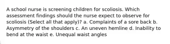 A school nurse is screening children for scoliosis. Which assessment findings should the nurse expect to observe for scoliosis (Select all that apply)? a. Complaints of a sore back b. Asymmetry of the shoulders c. An uneven hemline d. Inability to bend at the waist e. Unequal waist angles