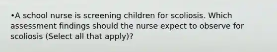 •A school nurse is screening children for scoliosis. Which assessment findings should the nurse expect to observe for scoliosis (Select all that apply)?