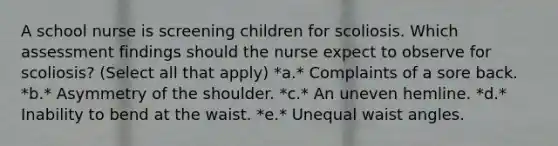 A school nurse is screening children for scoliosis. Which assessment findings should the nurse expect to observe for scoliosis? (Select all that apply) *a.* Complaints of a sore back. *b.* Asymmetry of the shoulder. *c.* An uneven hemline. *d.* Inability to bend at the waist. *e.* Unequal waist angles.