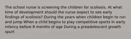 The school nurse is screening the children for scoliosis. At what time of development should the nurse expect to see early findings of scoliosis? During the years when children begin to run and jump When a child begins to play competitive sports In early infancy before 8 months of age During a preadolescent growth spurt