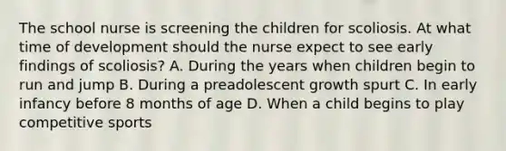 The school nurse is screening the children for scoliosis. At what time of development should the nurse expect to see early findings of scoliosis? A. During the years when children begin to run and jump B. During a preadolescent growth spurt C. In early infancy before 8 months of age D. When a child begins to play competitive sports