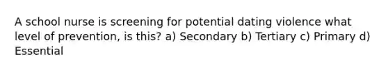 A school nurse is screening for potential dating violence what level of prevention, is this? a) Secondary b) Tertiary c) Primary d) Essential