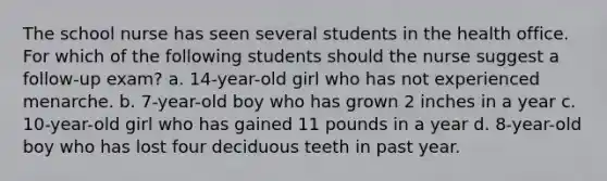 The school nurse has seen several students in the health office. For which of the following students should the nurse suggest a follow-up exam? a. 14-year-old girl who has not experienced menarche. b. 7-year-old boy who has grown 2 inches in a year c. 10-year-old girl who has gained 11 pounds in a year d. 8-year-old boy who has lost four deciduous teeth in past year.