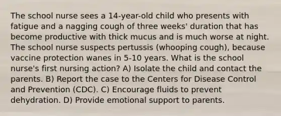 The school nurse sees a 14-year-old child who presents with fatigue and a nagging cough of three weeks' duration that has become productive with thick mucus and is much worse at night. The school nurse suspects pertussis (whooping cough), because vaccine protection wanes in 5-10 years. What is the school nurse's first nursing action? A) Isolate the child and contact the parents. B) Report the case to the Centers for Disease Control and Prevention (CDC). C) Encourage fluids to prevent dehydration. D) Provide emotional support to parents.