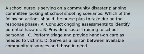 A school nurse is serving on a community disaster planning committee looking at school shooting scenarios. Which of the following actions should the nurse plan to take during the response phase? A. Conduct ongoing assessments to identify potential hazards. B. Provide disaster training to school personnel. C. Perform triage and provide hands-on care as needed to victims. D. Serve as a liaison between available community resources and those in need.