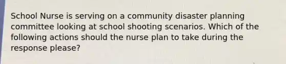 School Nurse is serving on a community disaster planning committee looking at school shooting scenarios. Which of the following actions should the nurse plan to take during the response please?