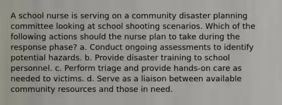 A school nurse is serving on a community disaster planning committee looking at school shooting scenarios. Which of the following actions should the nurse plan to take during the response phase? a. Conduct ongoing assessments to identify potential hazards. b. Provide disaster training to school personnel. c. Perform triage and provide hands-on care as needed to victims. d. Serve as a liaison between available community resources and those in need.