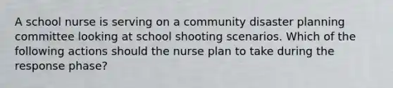 A school nurse is serving on a community disaster planning committee looking at school shooting scenarios. Which of the following actions should the nurse plan to take during the response phase?