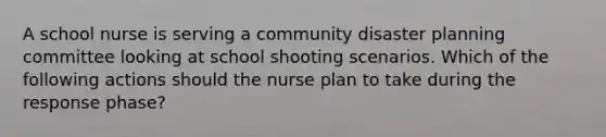 A school nurse is serving a community disaster planning committee looking at school shooting scenarios. Which of the following actions should the nurse plan to take during the response phase?