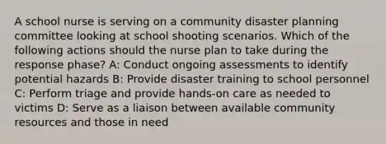 A school nurse is serving on a community disaster planning committee looking at school shooting scenarios. Which of the following actions should the nurse plan to take during the response phase? A: Conduct ongoing assessments to identify potential hazards B: Provide disaster training to school personnel C: Perform triage and provide hands-on care as needed to victims D: Serve as a liaison between available community resources and those in need