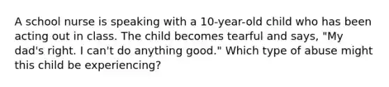 A school nurse is speaking with a 10-year-old child who has been acting out in class. The child becomes tearful and says, "My dad's right. I can't do anything good." Which type of abuse might this child be experiencing?