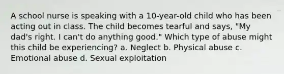 A school nurse is speaking with a 10-year-old child who has been acting out in class. The child becomes tearful and says, "My dad's right. I can't do anything good." Which type of abuse might this child be experiencing? a. Neglect b. Physical abuse c. Emotional abuse d. Sexual exploitation