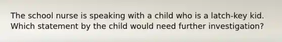 The school nurse is speaking with a child who is a latch-key kid. Which statement by the child would need further investigation?