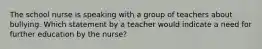 The school nurse is speaking with a group of teachers about bullying. Which statement by a teacher would indicate a need for further education by the nurse?