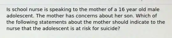 Is school nurse is speaking to the mother of a 16 year old male adolescent. The mother has concerns about her son. Which of the following statements about the mother should indicate to the nurse that the adolescent is at risk for suicide?