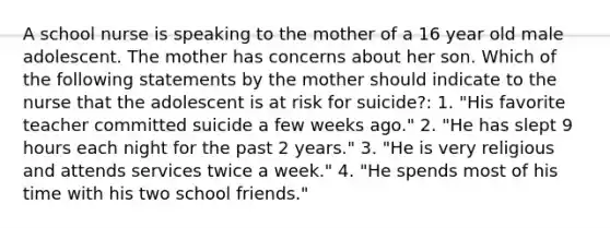 A school nurse is speaking to the mother of a 16 year old male adolescent. The mother has concerns about her son. Which of the following statements by the mother should indicate to the nurse that the adolescent is at risk for suicide?: 1. "His favorite teacher committed suicide a few weeks ago." 2. "He has slept 9 hours each night for the past 2 years." 3. "He is very religious and attends services twice a week." 4. "He spends most of his time with his two school friends."