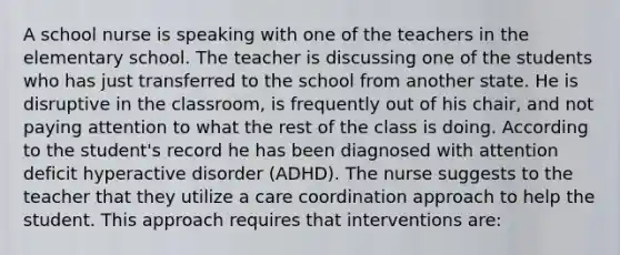 A school nurse is speaking with one of the teachers in the elementary school. The teacher is discussing one of the students who has just transferred to the school from another state. He is disruptive in the classroom, is frequently out of his chair, and not paying attention to what the rest of the class is doing. According to the student's record he has been diagnosed with attention deficit hyperactive disorder (ADHD). The nurse suggests to the teacher that they utilize a care coordination approach to help the student. This approach requires that interventions are: