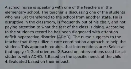 A school nurse is speaking with one of the teachers in the elementary school. The teacher is discussing one of the students who has just transferred to the school from another state. He is disruptive in the classroom, is frequently out of his chair, and not paying attention to what the rest of the class is doing. According to the student's record he has been diagnosed with attention deficit hyperactive disorder (ADHD). The nurse suggests to the teacher that they utilize a care coordination approach to help the student. This approach requires that interventions are: (Select all that apply.) 1.Goal oriented. 2.Based on interventions used for all students with ADHD. 3.Based on the specific needs of the child. 4.Evaluated based on their impact.