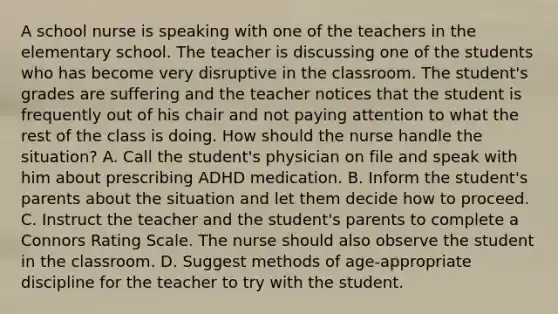 A school nurse is speaking with one of the teachers in the elementary school. The teacher is discussing one of the students who has become very disruptive in the classroom. The student's grades are suffering and the teacher notices that the student is frequently out of his chair and not paying attention to what the rest of the class is doing. How should the nurse handle the situation? A. Call the student's physician on file and speak with him about prescribing ADHD medication. B. Inform the student's parents about the situation and let them decide how to proceed. C. Instruct the teacher and the student's parents to complete a Connors Rating Scale. The nurse should also observe the student in the classroom. D. Suggest methods of age-appropriate discipline for the teacher to try with the student.