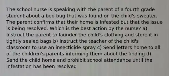 The school nurse is speaking with the parent of a fourth grade student about a bed bug that was found on the child's sweater. The parent confirms that their home is infested but that the issue is being resolved. Which is the best action by the nurse? a) Instruct the parent to launder the child's clothing and store it in tightly sealed bags b) Instruct the teacher of the child's classroom to use an insecticide spray c) Send letters home to all of the children's parents informing them about the finding d) Send the child home and prohibit school attendance until the infestation has been resolved