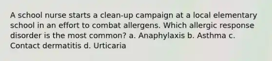 A school nurse starts a clean-up campaign at a local elementary school in an effort to combat allergens. Which allergic response disorder is the most common? a. Anaphylaxis b. Asthma c. Contact dermatitis d. Urticaria