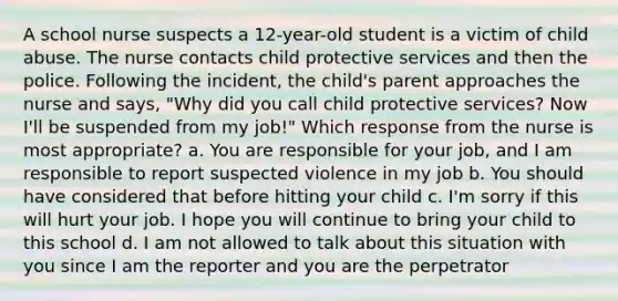 A school nurse suspects a 12-year-old student is a victim of child abuse. The nurse contacts child protective services and then the police. Following the incident, the child's parent approaches the nurse and says, "Why did you call child protective services? Now I'll be suspended from my job!" Which response from the nurse is most appropriate? a. You are responsible for your job, and I am responsible to report suspected violence in my job b. You should have considered that before hitting your child c. I'm sorry if this will hurt your job. I hope you will continue to bring your child to this school d. I am not allowed to talk about this situation with you since I am the reporter and you are the perpetrator