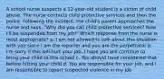 A school nurse suspects a 12-year-old student is a victim of child abuse. The nurse contacts child protective services and then the police. Following the incident, the child's parent approaches the nurse and says, "Why did you call child protective services? Now I'll be suspended from my job!" Which response from the nurse is most appropriate? a. I am not allowed to talk about this situation with you since I am the reporter and you are the perpetrator b. I'm sorry if this will hurt your job. I hope you will continue to bring your child to this school c. You should have considered that before hitting your child d. You are responsible for your job, and I am responsible to report suspected violence in my job