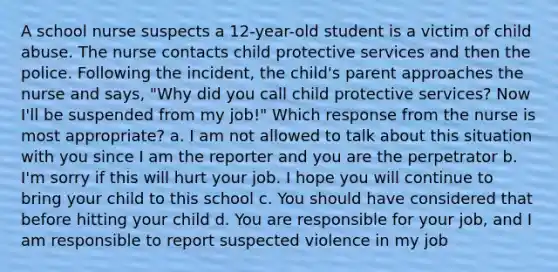 A school nurse suspects a 12-year-old student is a victim of child abuse. The nurse contacts child protective services and then the police. Following the incident, the child's parent approaches the nurse and says, "Why did you call child protective services? Now I'll be suspended from my job!" Which response from the nurse is most appropriate? a. I am not allowed to talk about this situation with you since I am the reporter and you are the perpetrator b. I'm sorry if this will hurt your job. I hope you will continue to bring your child to this school c. You should have considered that before hitting your child d. You are responsible for your job, and I am responsible to report suspected violence in my job