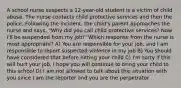 A school nurse suspects a 12-year-old student is a victim of child abuse. The nurse contacts child protective services and then the police. Following the incident, the child's parent approaches the nurse and says, "Why did you call child protective services? Now I'll be suspended from my job!" Which response from the nurse is most appropriate? A) You are responsible for your job, and I am responsible to report suspected violence in my job B) You should have considered that before hitting your child C) I'm sorry if this will hurt your job. I hope you will continue to bring your child to this school D) I am not allowed to talk about this situation with you since I am the reporter and you are the perpetrator