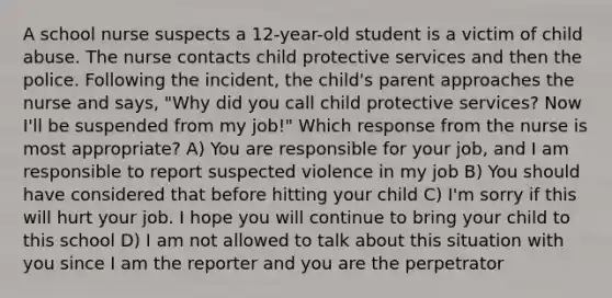 A school nurse suspects a 12-year-old student is a victim of child abuse. The nurse contacts child protective services and then the police. Following the incident, the child's parent approaches the nurse and says, "Why did you call child protective services? Now I'll be suspended from my job!" Which response from the nurse is most appropriate? A) You are responsible for your job, and I am responsible to report suspected violence in my job B) You should have considered that before hitting your child C) I'm sorry if this will hurt your job. I hope you will continue to bring your child to this school D) I am not allowed to talk about this situation with you since I am the reporter and you are the perpetrator