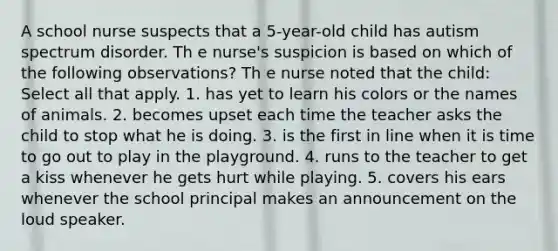 A school nurse suspects that a 5-year-old child has autism spectrum disorder. Th e nurse's suspicion is based on which of the following observations? Th e nurse noted that the child: Select all that apply. 1. has yet to learn his colors or the names of animals. 2. becomes upset each time the teacher asks the child to stop what he is doing. 3. is the first in line when it is time to go out to play in the playground. 4. runs to the teacher to get a kiss whenever he gets hurt while playing. 5. covers his ears whenever the school principal makes an announcement on the loud speaker.