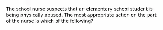 The school nurse suspects that an elementary school student is being physically abused. The most appropriate action on the part of the nurse is which of the following?