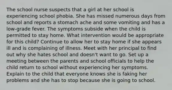 The school nurse suspects that a girl at her school is experiencing school phobia. She has missed numerous days from school and reports a stomach ache and some vomiting and has a low-grade fever. The symptoms subside when the child is permitted to stay home. What intervention would be appropriate for this child? Continue to allow her to stay home if she appears ill and is complaining of illness. Meet with her principal to find out why she hates school and doesn't want to go. Set up a meeting between the parents and school officials to help the child return to school without experiencing her symptoms. Explain to the child that everyone knows she is faking her problems and she has to stop because she is going to school.