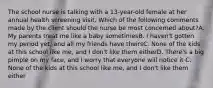 The school nurse is talking with a 13-year-old female at her annual health screening visit. Which of the following comments made by the client should the nurse be most concerned about?A. My parents treat me like a baby sometimesB. I haven't gotten my period yet, and all my friends have theirsC. None of the kids at this school like me, and I don't like them eitherD. There's a big pimple on my face, and I worry that everyone will notice it C. None of the kids at this school like me, and I don't like them either