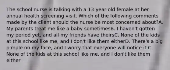 The school nurse is talking with a 13-year-old female at her annual health screening visit. Which of the following comments made by the client should the nurse be most concerned about?A. My parents treat me like a baby sometimesB. I haven't gotten my period yet, and all my friends have theirsC. None of the kids at this school like me, and I don't like them eitherD. There's a big pimple on my face, and I worry that everyone will notice it C. None of the kids at this school like me, and I don't like them either