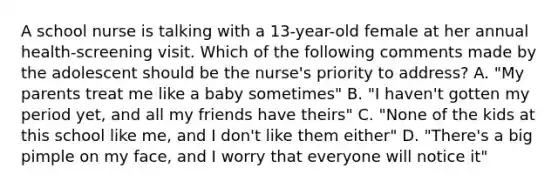 A school nurse is talking with a 13-year-old female at her annual health-screening visit. Which of the following comments made by the adolescent should be the nurse's priority to address? A. "My parents treat me like a baby sometimes" B. "I haven't gotten my period yet, and all my friends have theirs" C. "None of the kids at this school like me, and I don't like them either" D. "There's a big pimple on my face, and I worry that everyone will notice it"