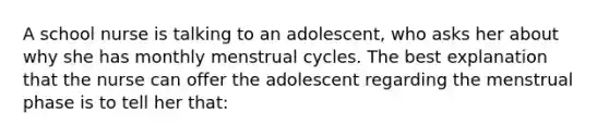 A school nurse is talking to an adolescent, who asks her about why she has monthly menstrual cycles. The best explanation that the nurse can offer the adolescent regarding the menstrual phase is to tell her that: