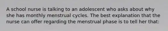 A school nurse is talking to an adolescent who asks about why she has monthly menstrual cycles. The best explanation that the nurse can offer regarding the menstrual phase is to tell her that: