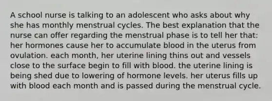 A school nurse is talking to an adolescent who asks about why she has monthly menstrual cycles. The best explanation that the nurse can offer regarding the menstrual phase is to tell her that: her hormones cause her to accumulate blood in the uterus from ovulation. each month, her uterine lining thins out and vessels close to the surface begin to fill with blood. the uterine lining is being shed due to lowering of hormone levels. her uterus fills up with blood each month and is passed during the menstrual cycle.