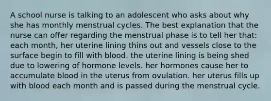 A school nurse is talking to an adolescent who asks about why she has monthly menstrual cycles. The best explanation that the nurse can offer regarding the menstrual phase is to tell her that: each month, her uterine lining thins out and vessels close to the surface begin to fill with blood. the uterine lining is being shed due to lowering of hormone levels. her hormones cause her to accumulate blood in the uterus from ovulation. her uterus fills up with blood each month and is passed during the menstrual cycle.