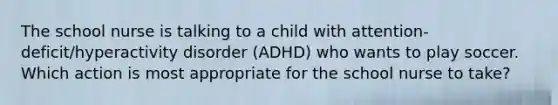 The school nurse is talking to a child with attention-deficit/hyperactivity disorder (ADHD) who wants to play soccer. Which action is most appropriate for the school nurse to take?