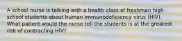 A school nurse is talking with a health class of freshman high school students about human immunodeficiency virus (HIV). What patient would the nurse tell the students is at the greatest risk of contracting HIV?