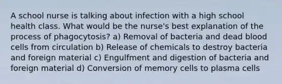 A school nurse is talking about infection with a high school health class. What would be the nurse's best explanation of the process of phagocytosis? a) Removal of bacteria and dead blood cells from circulation b) Release of chemicals to destroy bacteria and foreign material c) Engulfment and digestion of bacteria and foreign material d) Conversion of memory cells to plasma cells