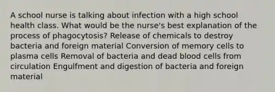 A school nurse is talking about infection with a high school health class. What would be the nurse's best explanation of the process of phagocytosis? Release of chemicals to destroy bacteria and foreign material Conversion of memory cells to plasma cells Removal of bacteria and dead blood cells from circulation Engulfment and digestion of bacteria and foreign material