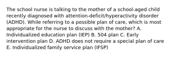 The school nurse is talking to the mother of a​ school-aged child recently diagnosed with​ attention-deficit/hyperactivity disorder​ (ADHD). While referring to a possible plan of​ care, which is most appropriate for the nurse to discuss with the​ mother? A. Individualized education plan​ (IEP) B. 504 plan C. Early intervention plan D. ADHD does not require a special plan of care E. Individualized family service plan​ (IFSP)